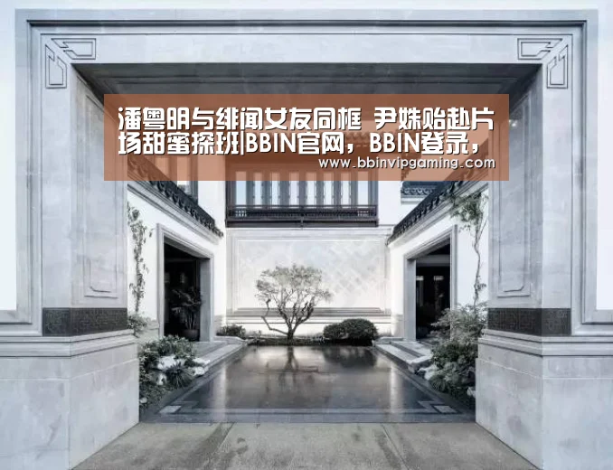潘粤明与绯闻女友同框 尹姝贻赴片场甜蜜探